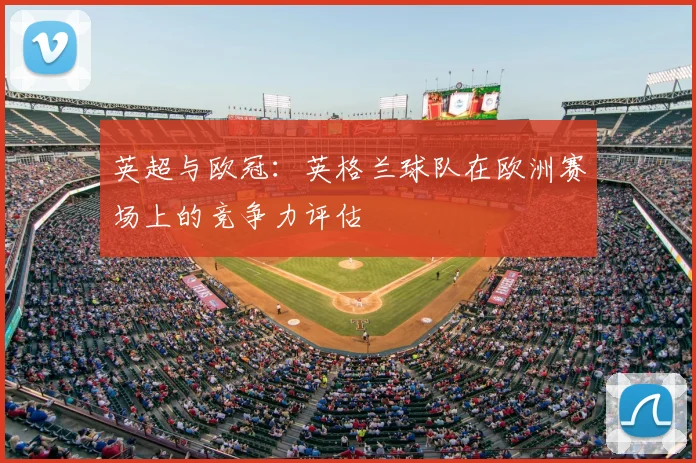 英超与欧冠:英格兰球队在欧洲赛场上的竞争力评估