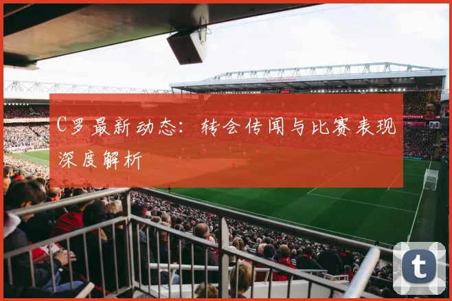 C罗最新动态:转会传闻与比赛表现深度解析