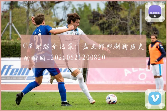 C罗进球全记录：盘点那些刷新历史的瞬间_20260521200820