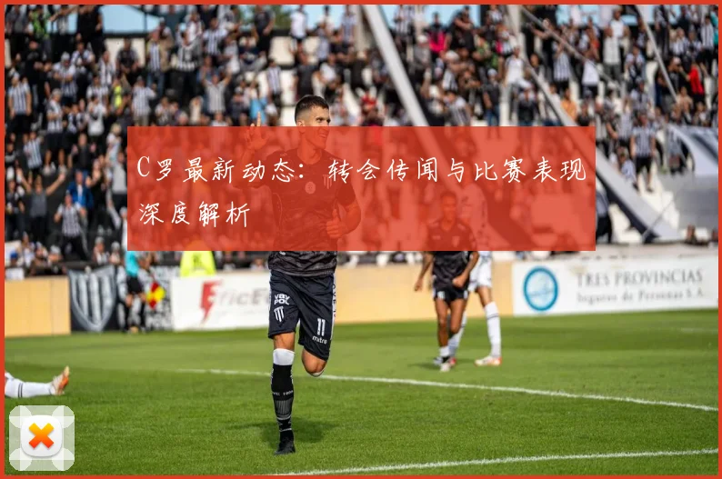 C罗最新动态：转会传闻与比赛表现深度解析